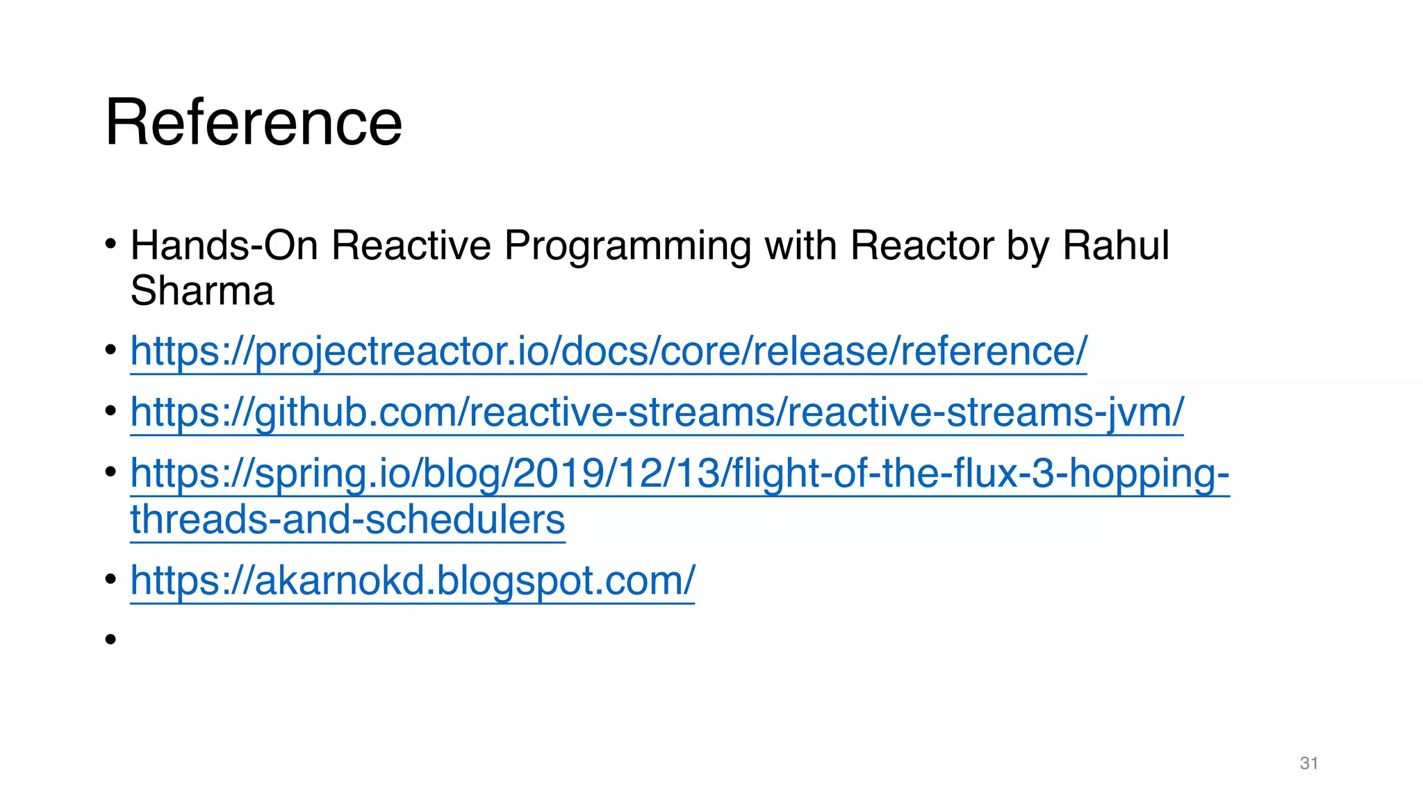 Reference
• Hands-On Reactive Programming with Reactor by Rahul
Sharma
• https://projectreactor.io/docs/core/release/reference/
• https://github.com/reactive-streams/reactive-streams-jvm/
• https://spring.io/blog/2019/12/13/flight-of-the-flux-3-hopping-
threads-and-schedulers
• https://akarnokd.blogspot.com/
•
31
 