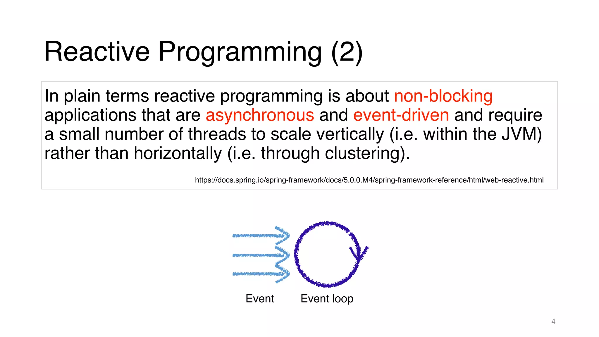 4
Reactive Programming (2)
https://docs.spring.io/spring-framework/docs/5.0.0.M4/spring-framework-reference/html/web-reactive.html
In plain terms reactive programming is about non-blocking
applications that are asynchronous and event-driven and require
a small number of threads to scale vertically (i.e. within the JVM)
rather than horizontally (i.e. through clustering).
Event loop
Event
 