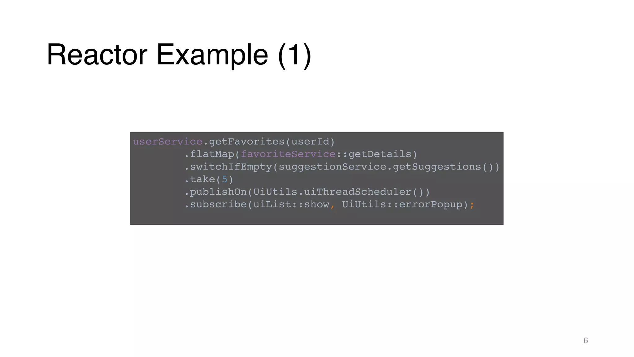 Reactor Example (1)
6
userService.getFavorites(userId)
.flatMap(favoriteService::getDetails)
.switchIfEmpty(suggestionService.getSuggestions())
.take(5)
.publishOn(UiUtils.uiThreadScheduler())
.subscribe(uiList::show, UiUtils::errorPopup);
 
