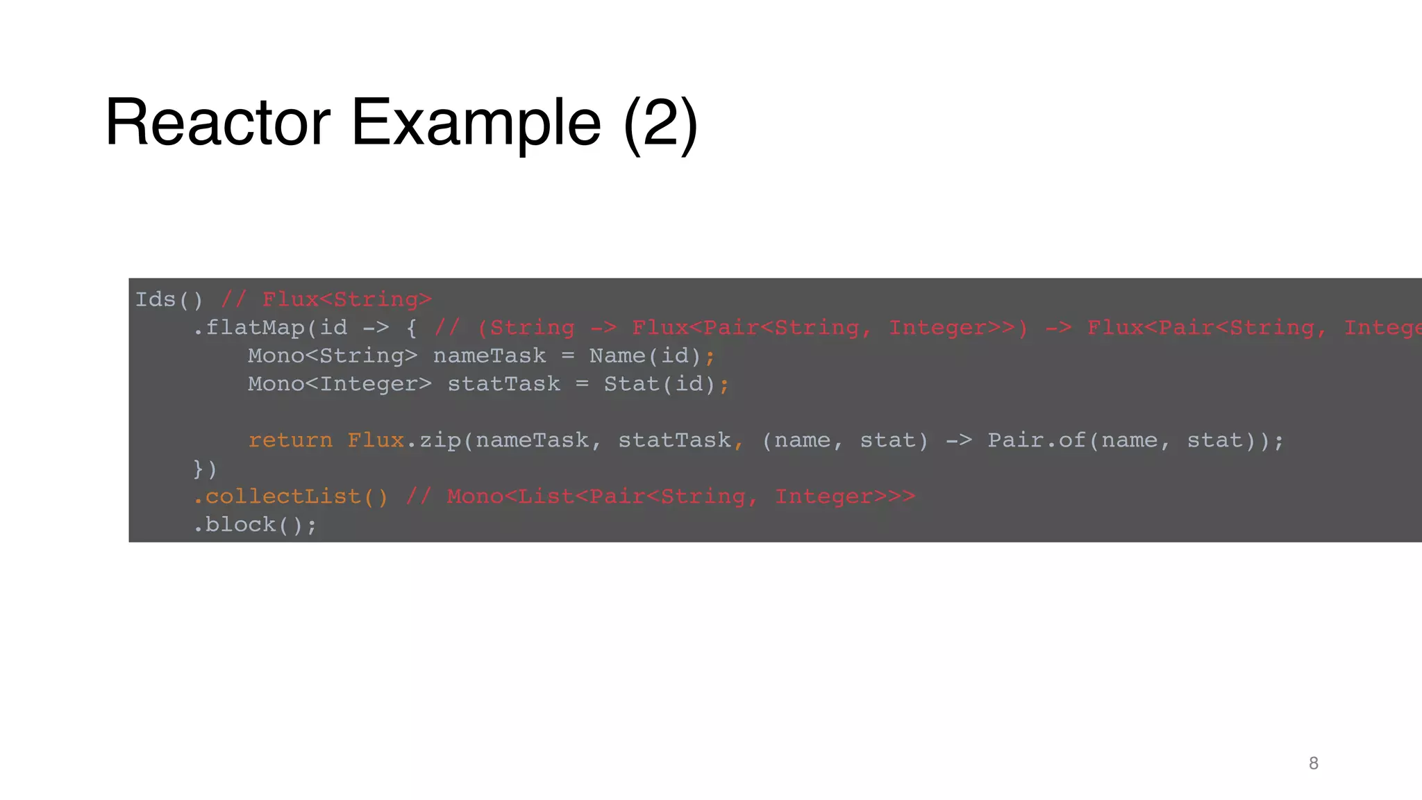 Reactor Example (2)
8
Ids() // Flux<String>
.flatMap(id -> { // (String -> Flux<Pair<String, Integer>>) -> Flux<Pair<String, Intege
Mono<String> nameTask = Name(id);
Mono<Integer> statTask = Stat(id);
return Flux.zip(nameTask, statTask, (name, stat) -> Pair.of(name, stat));
})
.collectList() // Mono<List<Pair<String, Integer>>>
.block();
 