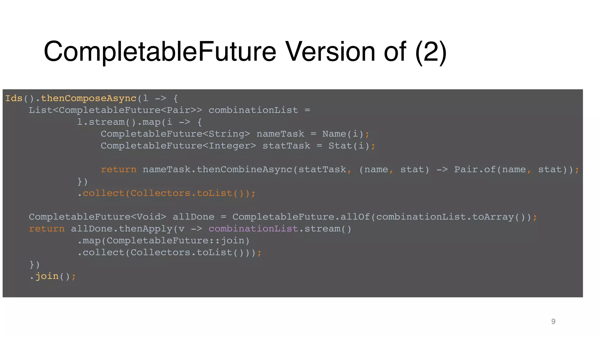 CompletableFuture Version of (2)
9
Ids().thenComposeAsync(l -> {
List<CompletableFuture<Pair>> combinationList =
l.stream().map(i -> {
CompletableFuture<String> nameTask = Name(i);
CompletableFuture<Integer> statTask = Stat(i);
return nameTask.thenCombineAsync(statTask, (name, stat) -> Pair.of(name, stat));
})
.collect(Collectors.toList());
CompletableFuture<Void> allDone = CompletableFuture.allOf(combinationList.toArray());
return allDone.thenApply(v -> combinationList.stream()
.map(CompletableFuture::join)
.collect(Collectors.toList()));
})
.join();
 