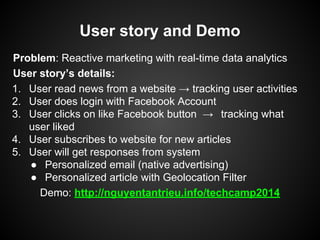 User story and Demo
Problem: Real-time Marketing for Social Media 3.0
User story’s details:
1. User read news from a website → tracking user activities
2. User does login with Facebook Account
3. User clicks on like Facebook button → tracking what
user liked
4. The marketer/data analyst should see the trending most
read article in real-time
● → Personalized articles for the reader
● → Native advertising in real-time
 