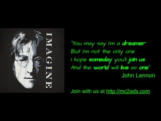 “You may say I'm a dreamer
But I'm not the only one
I hope someday you'll join us
And the world will live as one”
John Lennon
Join with us at http://mc2ads.com
 