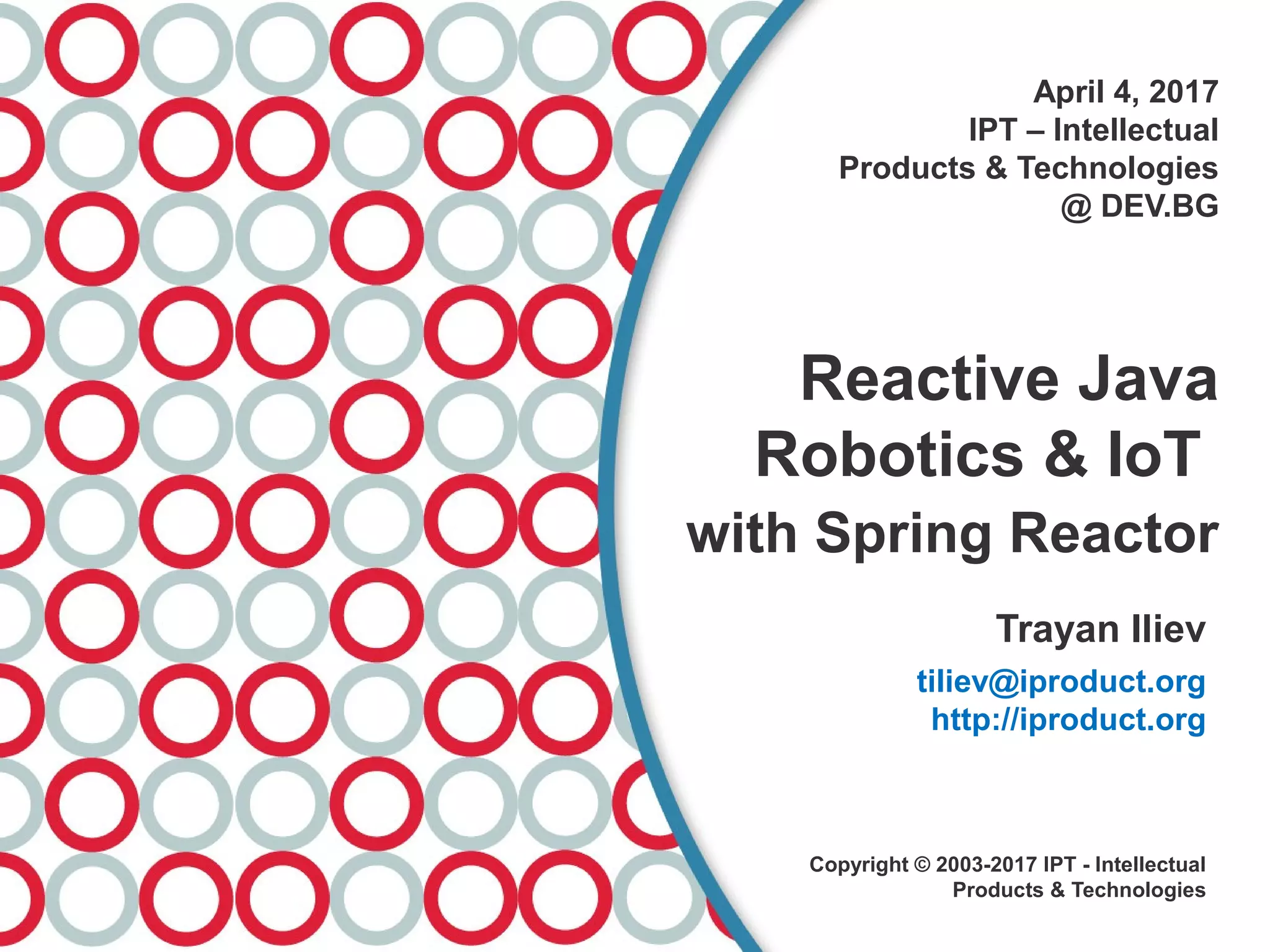 April 4, 2017
IPT – Intellectual
Products & Technologies
@ DEV.BG
Reactive Java
Robotics & IoT
with Spring Reactor
Trayan Iliev
tiliev@iproduct.org
http://iproduct.org
Copyright © 2003-2017 IPT - Intellectual
Products & Technologies
 