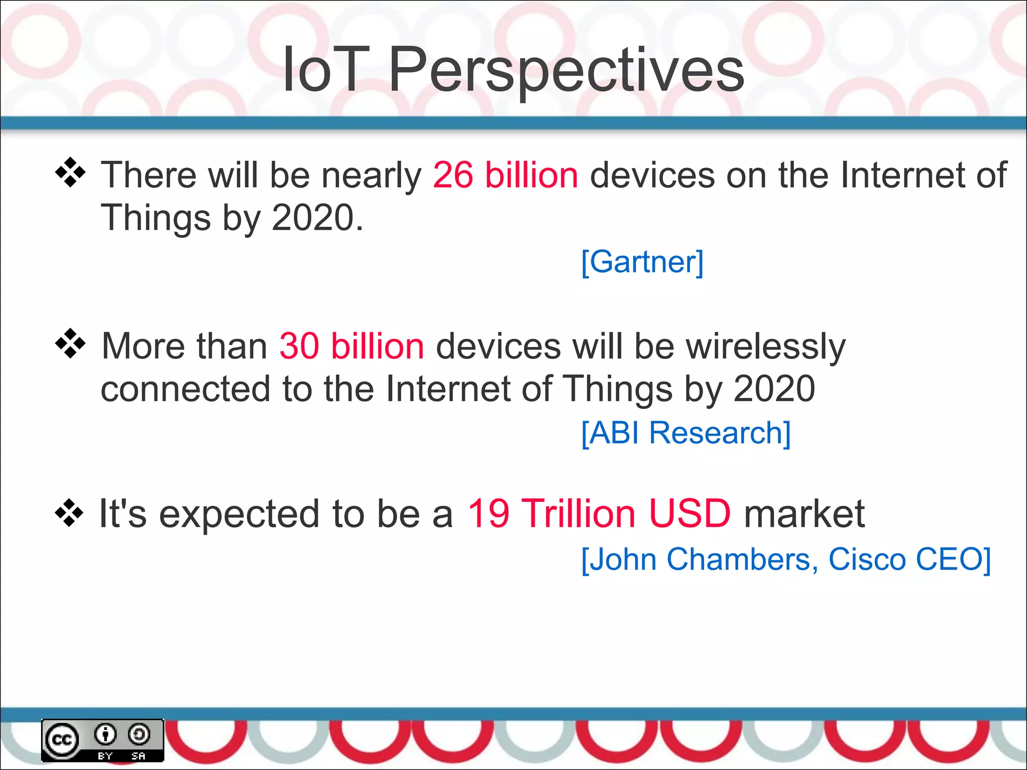  There will be nearly 26 billion devices on the Internet of
Things by 2020.
[Gartner]
 More than 30 billion devices will be wirelessly
connected to the Internet of Things by 2020
[ABI Research]
 It's expected to be a 19 Trillion USD market
[John Chambers, Cisco CEO]
IoT Perspectives
 