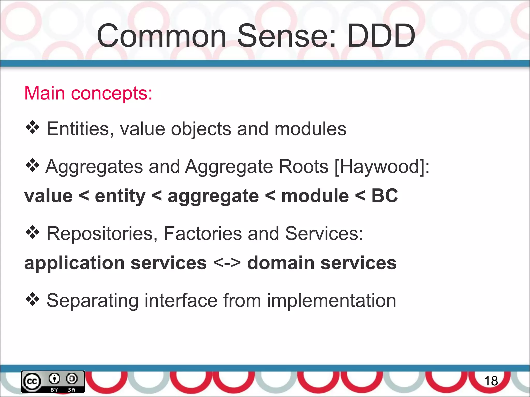 Common Sense: DDD
18
Main concepts:
 Entities, value objects and modules
 Aggregates and Aggregate Roots [Haywood]:
value < entity < aggregate < module < BC
 Repositories, Factories and Services:
application services <-> domain services
 Separating interface from implementation
 