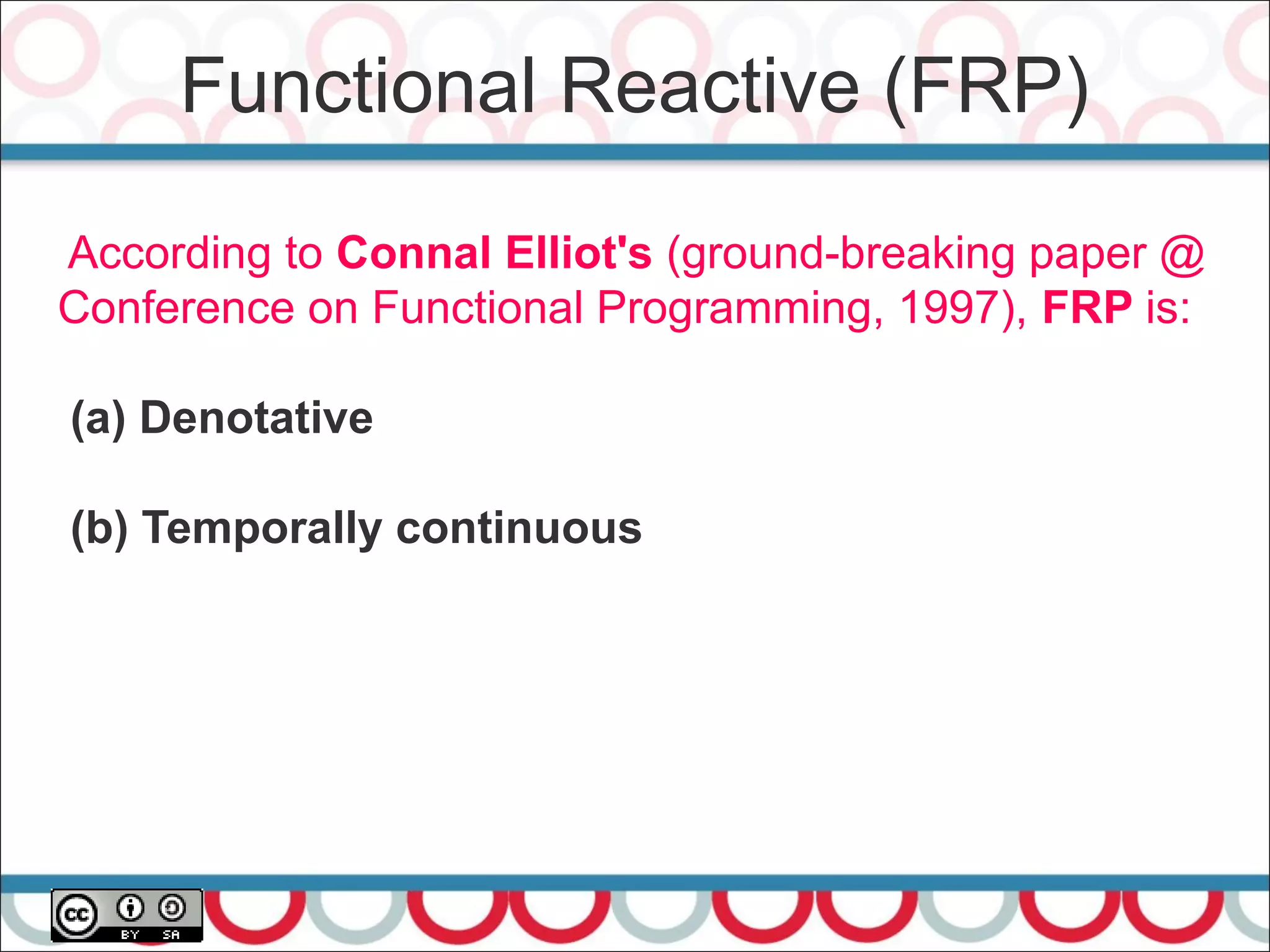 Functional Reactive (FRP)
21
According to Connal Elliot's (ground-breaking paper @
Conference on Functional Programming, 1997), FRP is:
(a) Denotative
(b) Temporally continuous
 