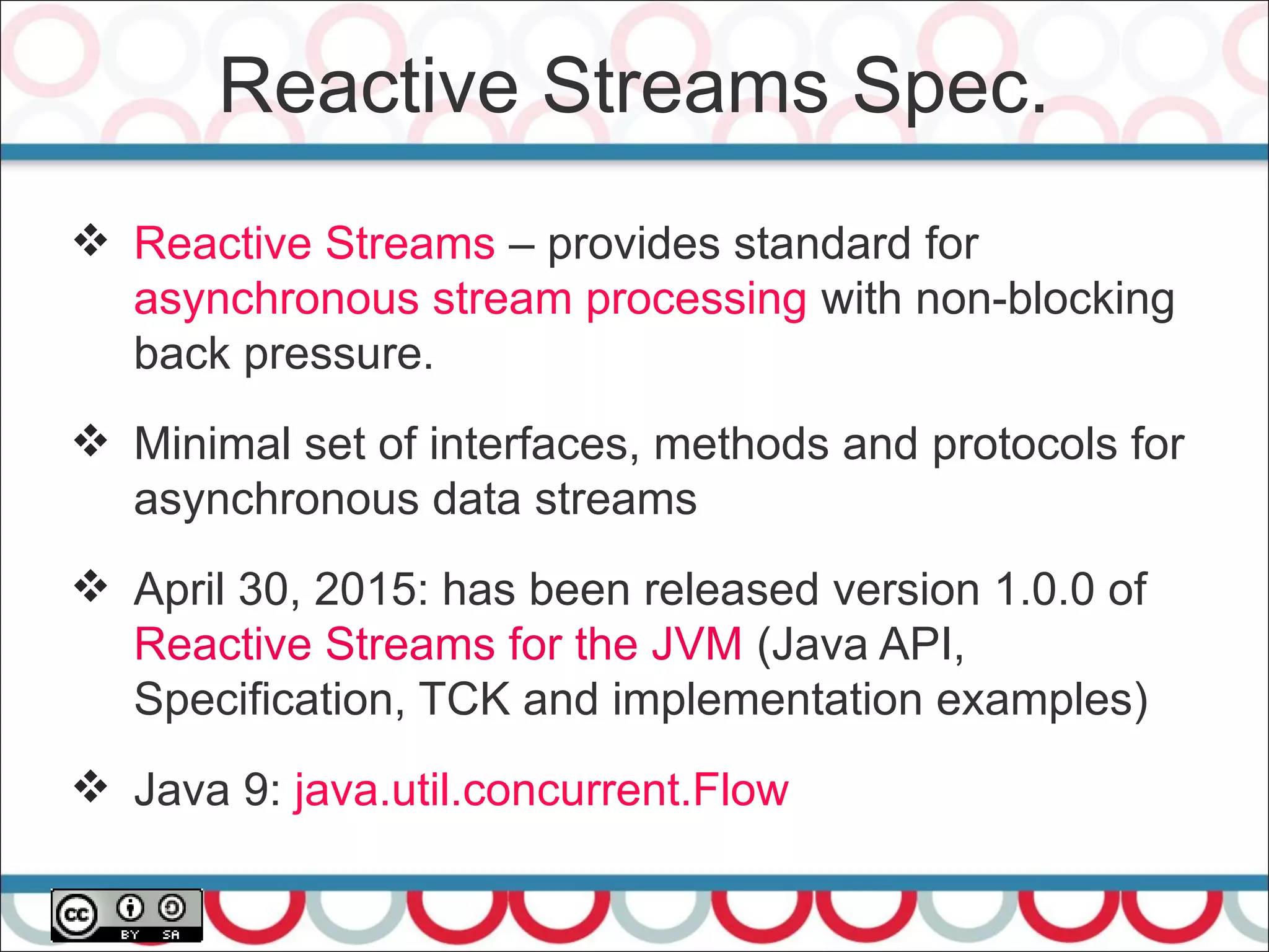 Reactive Streams Spec.
25
 Reactive Streams – provides standard for
asynchronous stream processing with non-blocking
back pressure.
 Minimal set of interfaces, methods and protocols for
asynchronous data streams
 April 30, 2015: has been released version 1.0.0 of
Reactive Streams for the JVM (Java API,
Specification, TCK and implementation examples)
 Java 9: java.util.concurrent.Flow
 