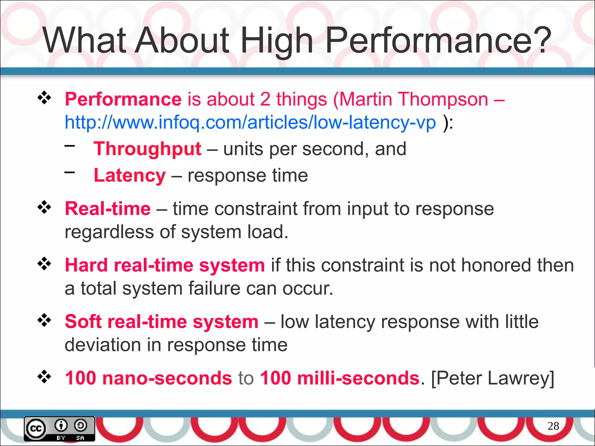 28
 Performance is about 2 things (Martin Thompson –
http://www.infoq.com/articles/low-latency-vp ):
– Throughput – units per second, and
– Latency – response time
 Real-time – time constraint from input to response
regardless of system load.
 Hard real-time system if this constraint is not honored then
a total system failure can occur.
 Soft real-time system – low latency response with little
deviation in response time
 100 nano-seconds to 100 milli-seconds. [Peter Lawrey]
What About High Performance?
 