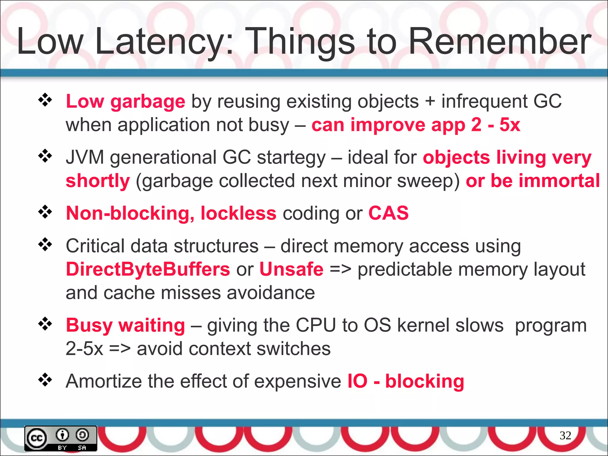 32
 Low garbage by reusing existing objects + infrequent GC
when application not busy – can improve app 2 - 5x
 JVM generational GC startegy – ideal for objects living very
shortly (garbage collected next minor sweep) or be immortal
 Non-blocking, lockless coding or CAS
 Critical data structures – direct memory access using
DirectByteBuffers or Unsafe => predictable memory layout
and cache misses avoidance
 Busy waiting – giving the CPU to OS kernel slows program
2-5x => avoid context switches
 Amortize the effect of expensive IO - blocking
Low Latency: Things to Remember
 
