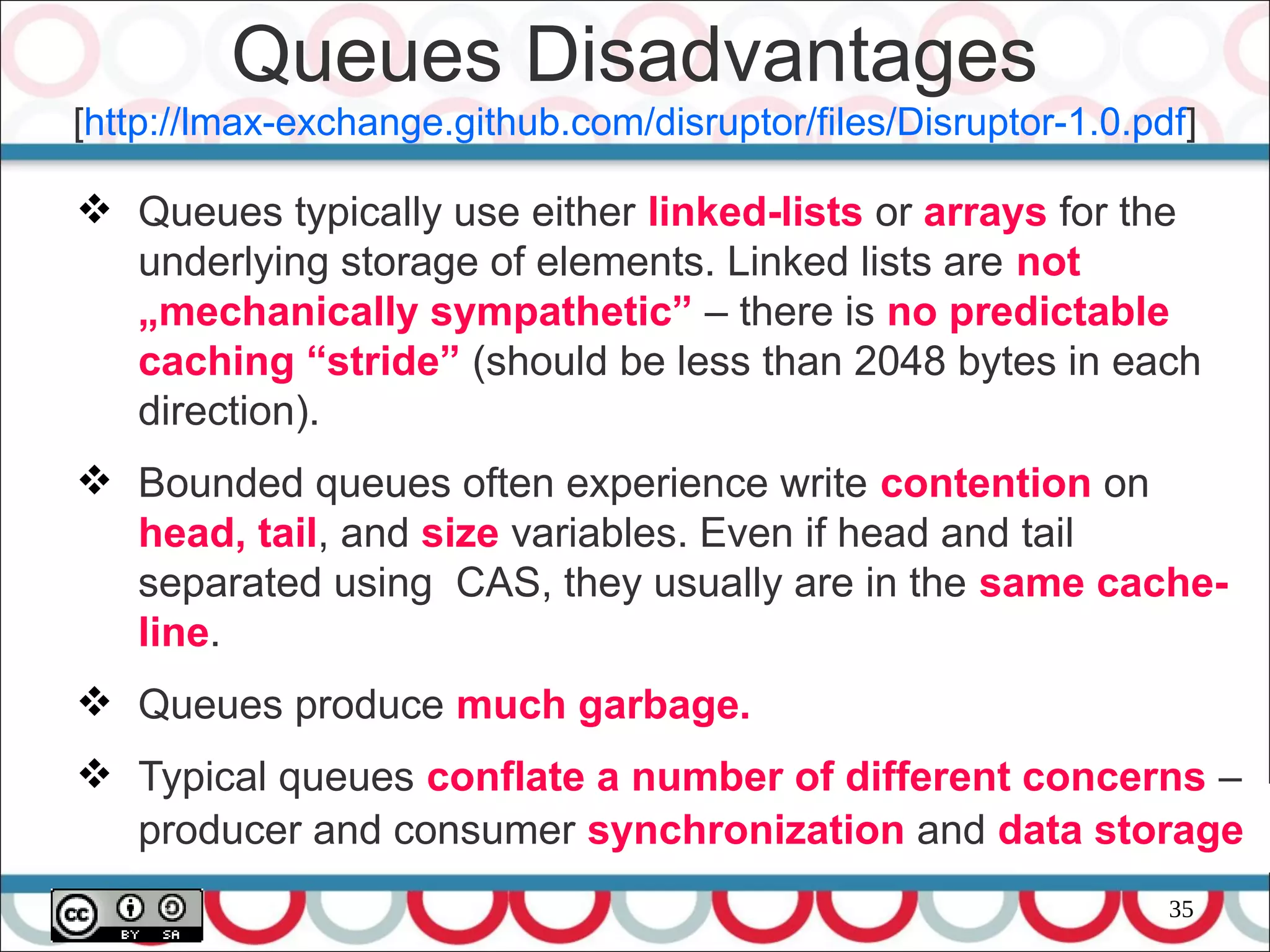 35
 Queues typically use either linked-lists or arrays for the
underlying storage of elements. Linked lists are not
„mechanically sympathetic” – there is no predictable
caching “stride” (should be less than 2048 bytes in each
direction).
 Bounded queues often experience write contention on
head, tail, and size variables. Even if head and tail
separated using CAS, they usually are in the same cache-
line.
 Queues produce much garbage.
 Typical queues conflate a number of different concerns –
producer and consumer synchronization and data storage
Queues Disadvantages
[http://lmax-exchange.github.com/disruptor/files/Disruptor-1.0.pdf]
 