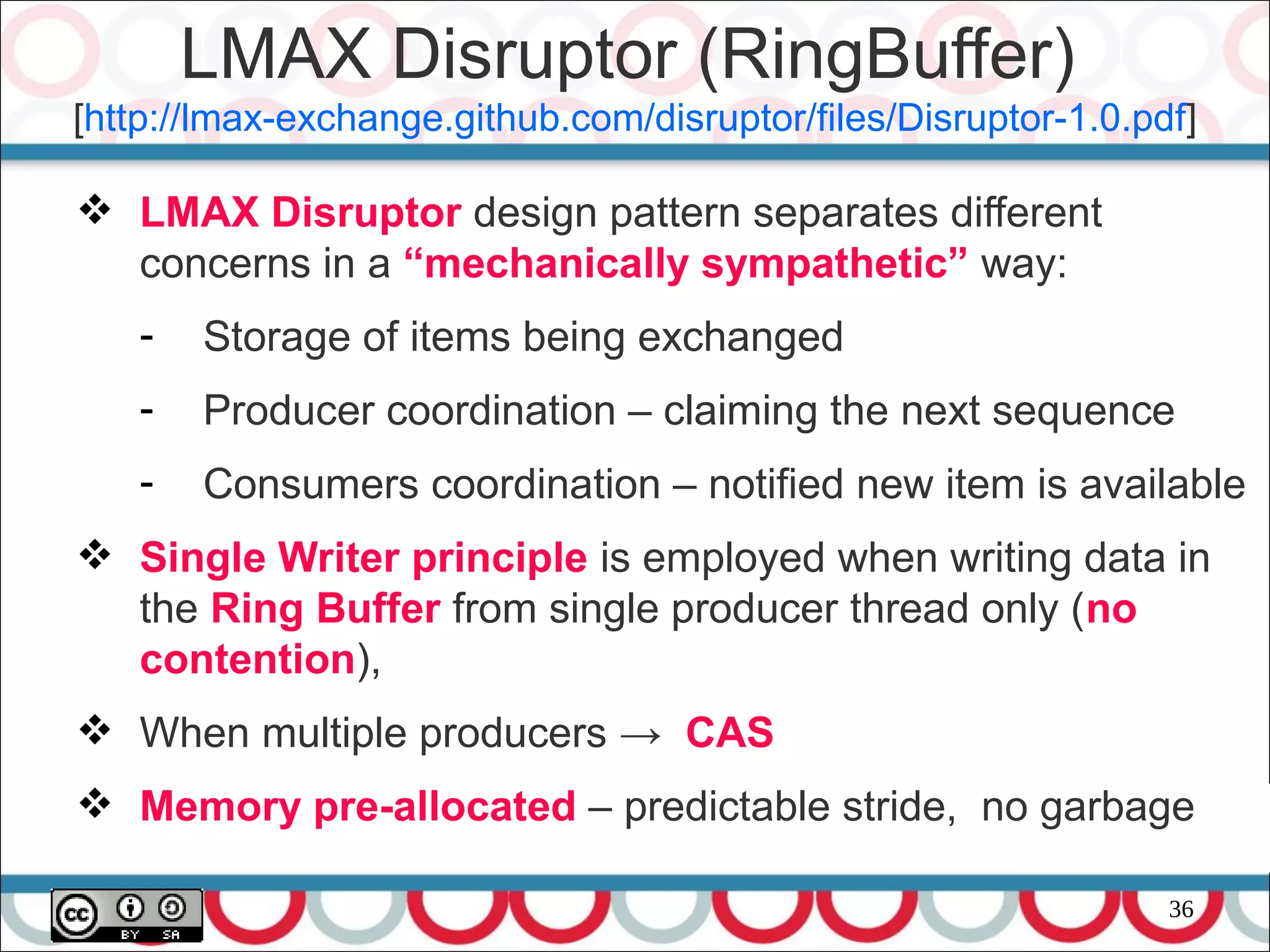 36
 LMAX Disruptor design pattern separates different
concerns in a “mechanically sympathetic” way:
- Storage of items being exchanged
- Producer coordination – claiming the next sequence
- Consumers coordination – notified new item is available
 Single Writer principle is employed when writing data in
the Ring Buffer from single producer thread only (no
contention),
 When multiple producers → CAS
 Memory pre-allocated – predictable stride, no garbage
LMAX Disruptor (RingBuffer)
[http://lmax-exchange.github.com/disruptor/files/Disruptor-1.0.pdf]
 