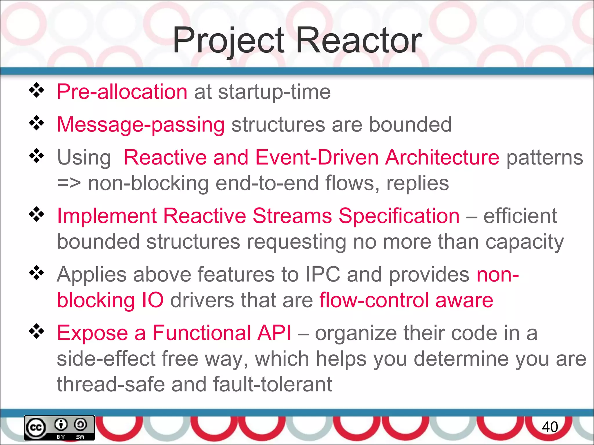 Project Reactor
40
 Pre-allocation at startup-time
 Message-passing structures are bounded
 Using Reactive and Event-Driven Architecture patterns
=> non-blocking end-to-end flows, replies
 Implement Reactive Streams Specification – efficient
bounded structures requesting no more than capacity
 Applies above features to IPC and provides non-
blocking IO drivers that are flow-control aware
 Expose a Functional API – organize their code in a
side-effect free way, which helps you determine you are
thread-safe and fault-tolerant
 