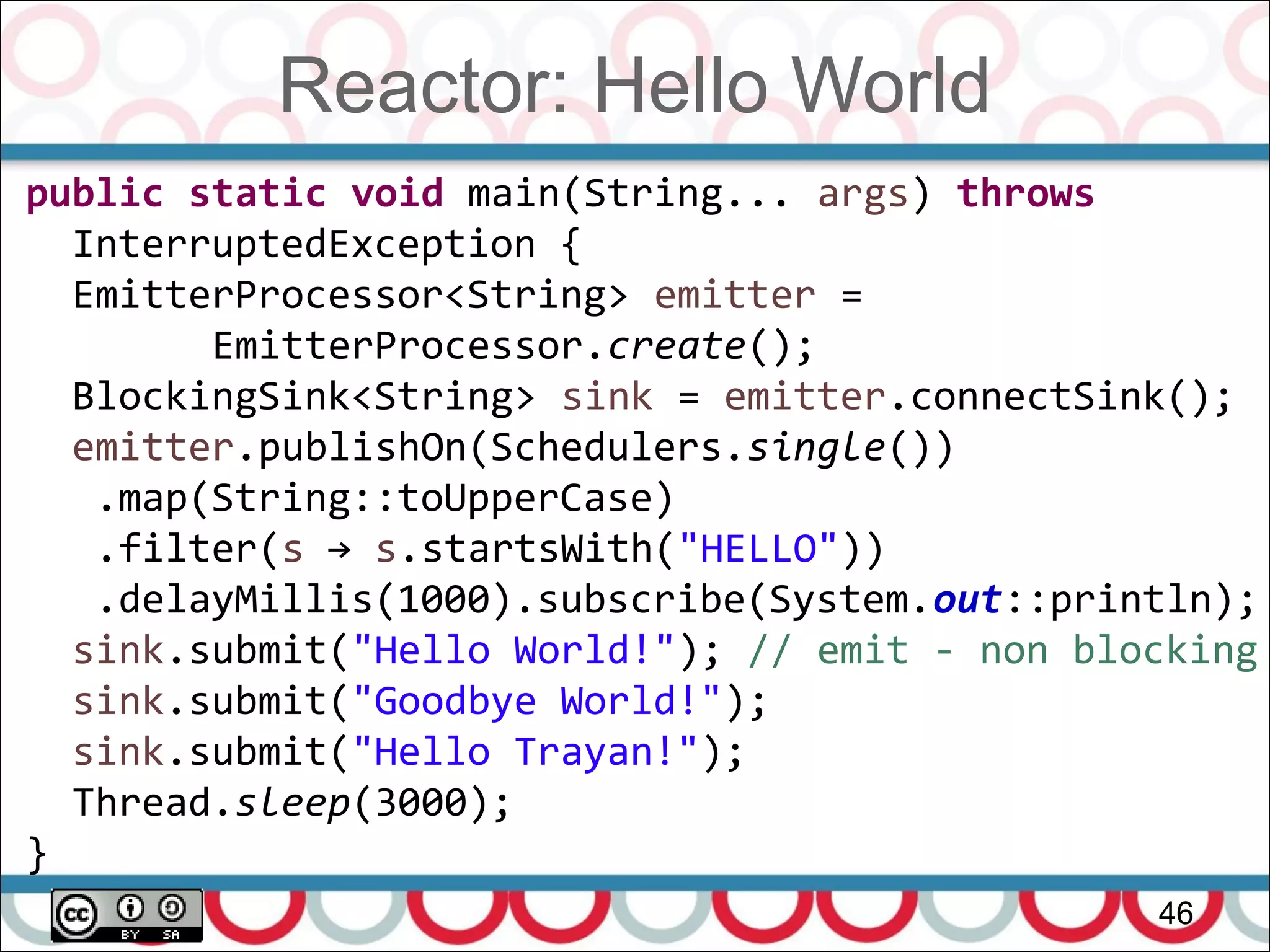Reactor: Hello World
46
public static void main(String... args) throws
InterruptedException {
EmitterProcessor<String> emitter =
EmitterProcessor.create();
BlockingSink<String> sink = emitter.connectSink();
emitter.publishOn(Schedulers.single())
.map(String::toUpperCase)
.filter(s → s.startsWith("HELLO"))
.delayMillis(1000).subscribe(System.out::println);
sink.submit("Hello World!"); // emit - non blocking
sink.submit("Goodbye World!");
sink.submit("Hello Trayan!");
Thread.sleep(3000);
}
 