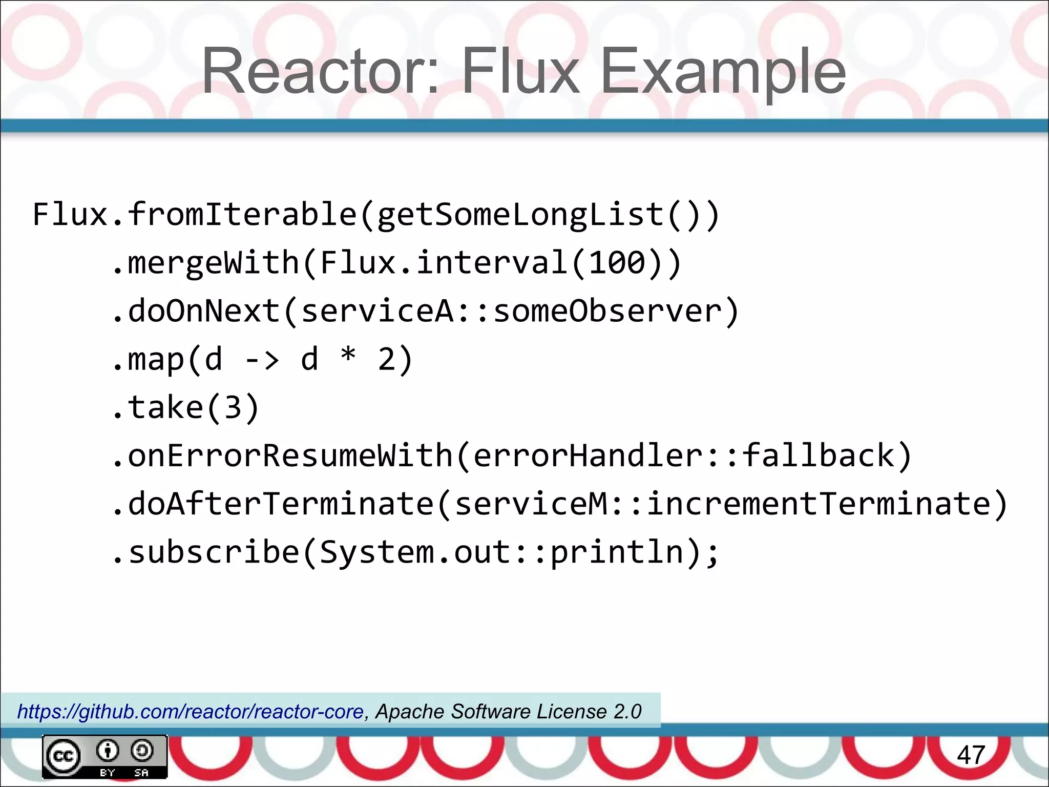 Reactor: Flux Example
47
Flux.fromIterable(getSomeLongList())
.mergeWith(Flux.interval(100))
.doOnNext(serviceA::someObserver)
.map(d -> d * 2)
.take(3)
.onErrorResumeWith(errorHandler::fallback)
.doAfterTerminate(serviceM::incrementTerminate)
.subscribe(System.out::println);
https://github.com/reactor/reactor-core, Apache Software License 2.0
 