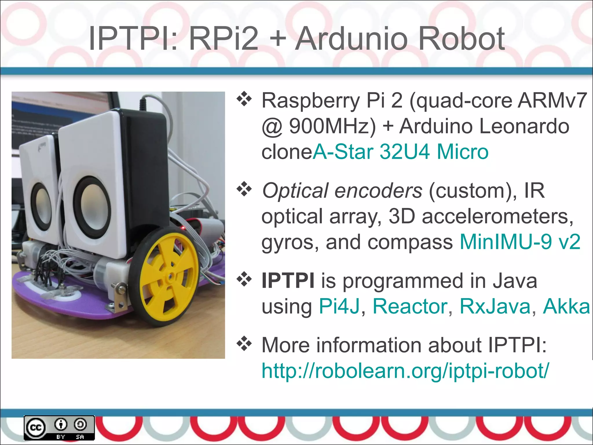 IPTPI: RPi2 + Ardunio Robot
52
 Raspberry Pi 2 (quad-core ARMv7
@ 900MHz) + Arduino Leonardo
cloneA-Star 32U4 Micro
 Optical encoders (custom), IR
optical array, 3D accelerometers,
gyros, and compass MinIMU-9 v2
 IPTPI is programmed in Java
using Pi4J, Reactor, RxJava, Akka
 More information about IPTPI:
http://robolearn.org/iptpi-robot/
 