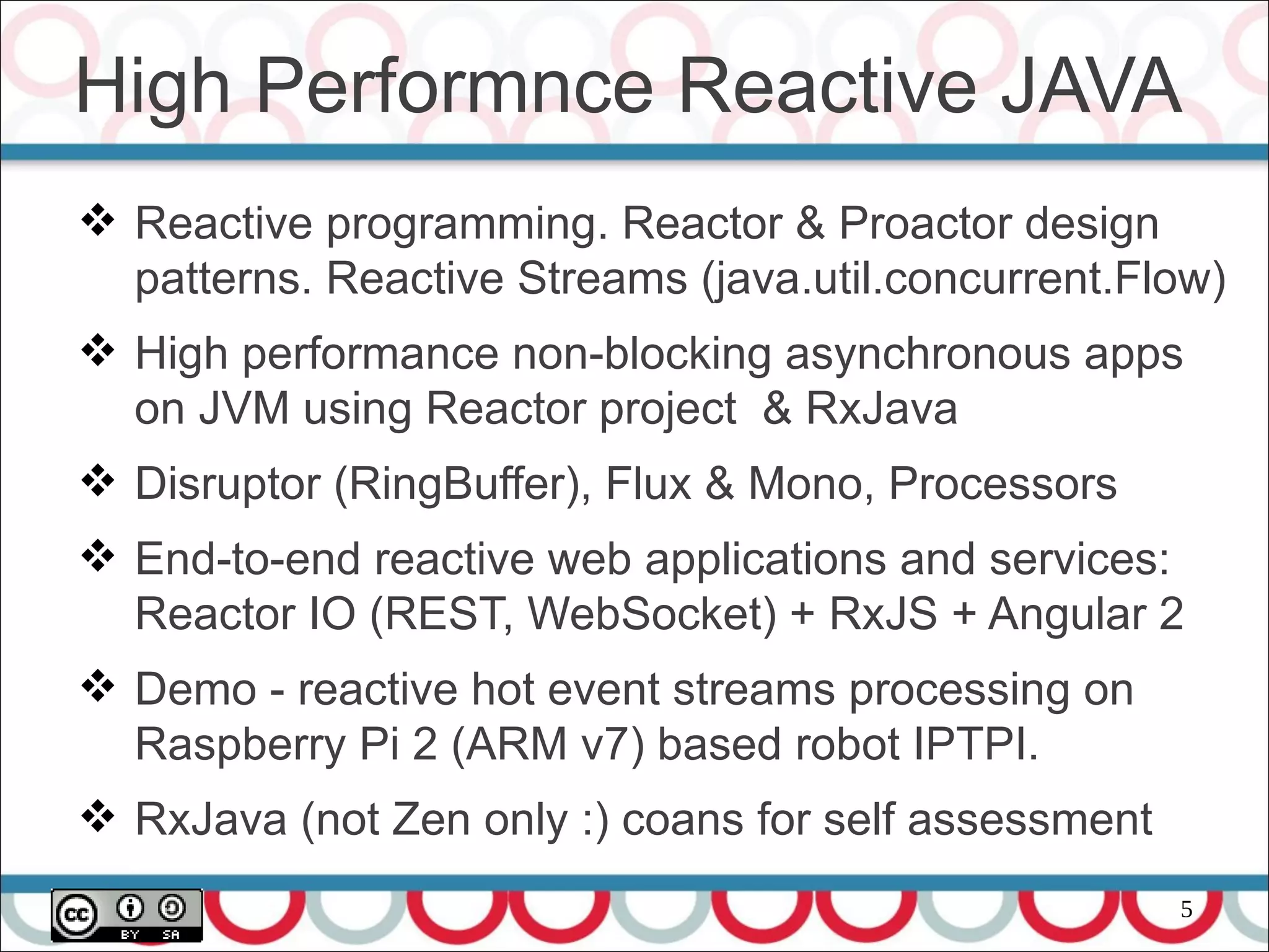 5
High Performnce Reactive JAVA
 Reactive programming. Reactor & Proactor design
patterns. Reactive Streams (java.util.concurrent.Flow)
 High performance non-blocking asynchronous apps
on JVM using Reactor project & RxJava
 Disruptor (RingBuffer), Flux & Mono, Processors
 End-to-end reactive web applications and services:
Reactor IO (REST, WebSocket) + RxJS + Angular 2
 Demo - reactive hot event streams processing on
Raspberry Pi 2 (ARM v7) based robot IPTPI.
 RxJava (not Zen only :) coans for self assessment
 