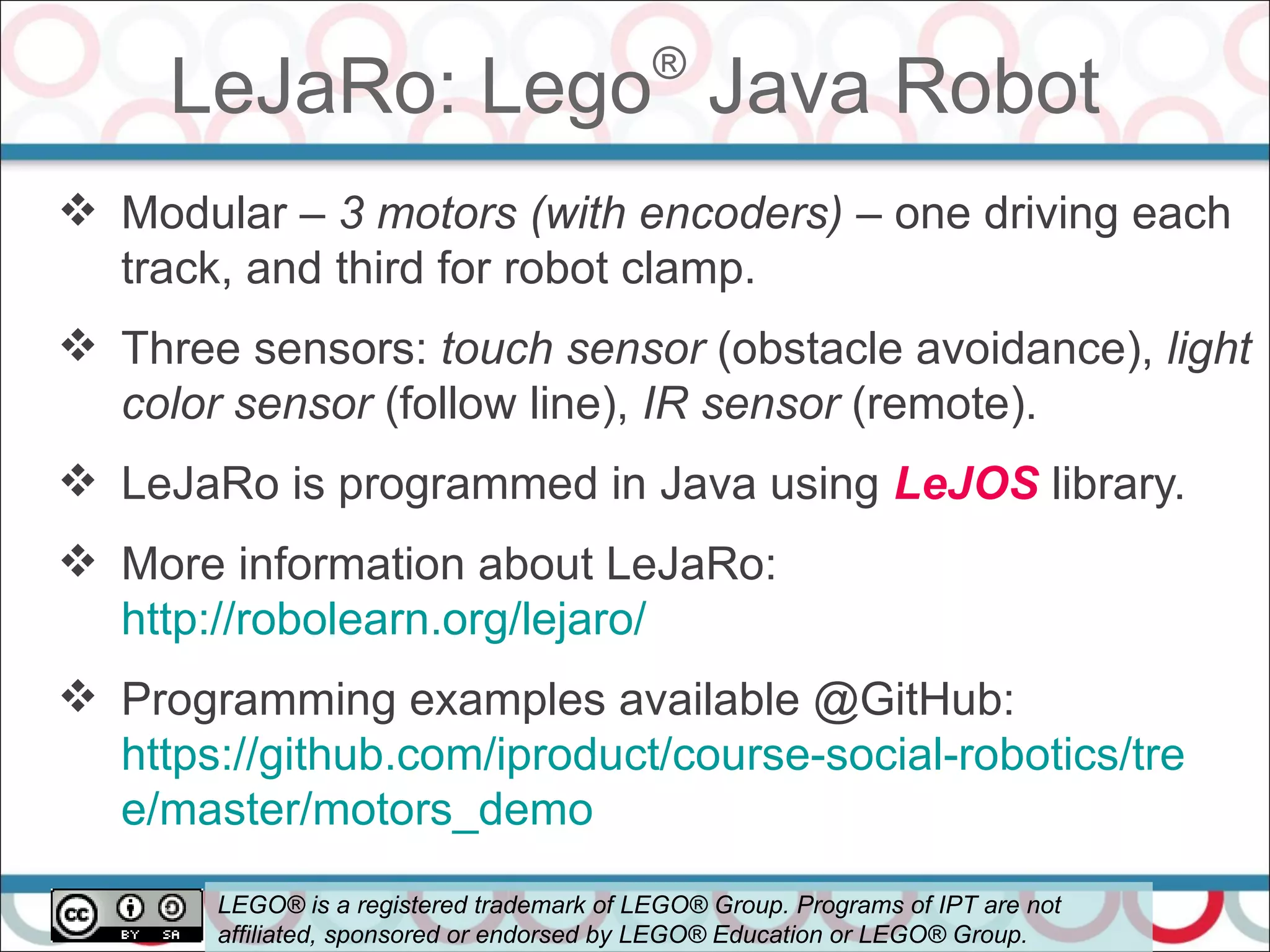 LeJaRo: Lego®
Java Robot
56
 Modular – 3 motors (with encoders) – one driving each
track, and third for robot clamp.
 Three sensors: touch sensor (obstacle avoidance), light
color sensor (follow line), IR sensor (remote).
 LeJaRo is programmed in Java using LeJOS library.
 More information about LeJaRo:
http://robolearn.org/lejaro/
 Programming examples available @GitHub:
https://github.com/iproduct/course-social-robotics/tre
e/master/motors_demo
LEGO® is a registered trademark of LEGO® Group. Programs of IPT are not
affiliated, sponsored or endorsed by LEGO® Education or LEGO® Group.
 
