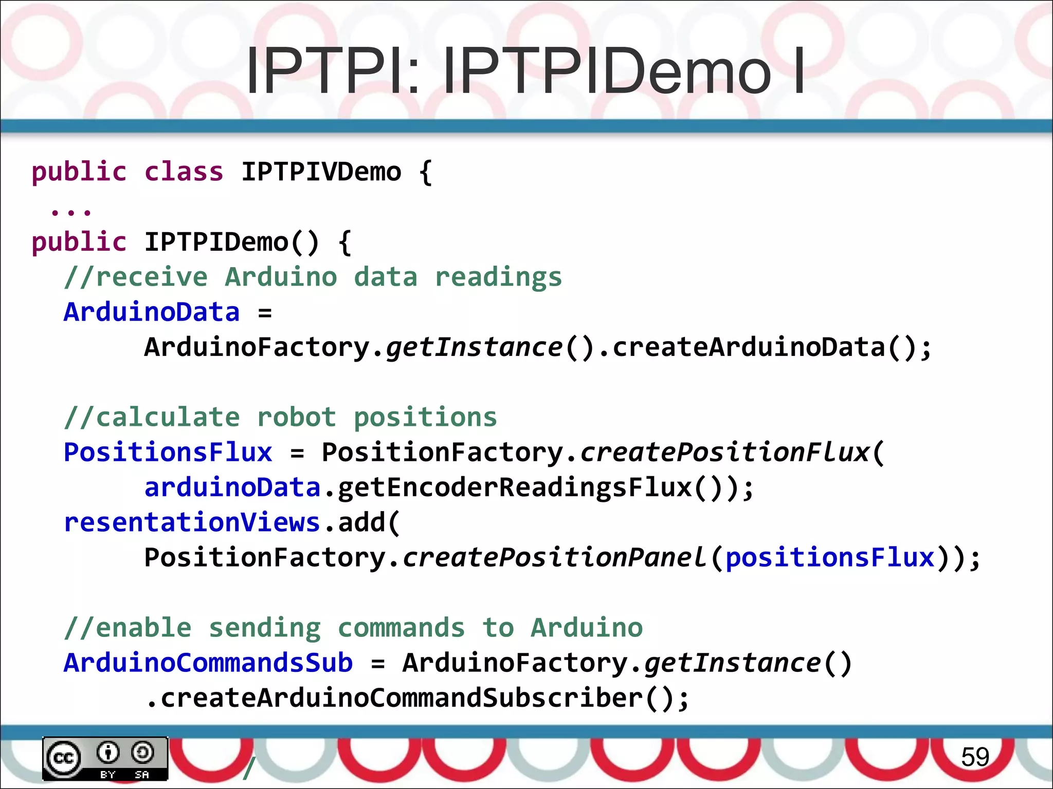 IPTPI: IPTPIDemo I
59
public class IPTPIVDemo {
...
public IPTPIDemo() {
//receive Arduino data readings
ArduinoData =
ArduinoFactory.getInstance().createArduinoData();
//calculate robot positions
PositionsFlux = PositionFactory.createPositionFlux(
arduinoData.getEncoderReadingsFlux());
resentationViews.add(
PositionFactory.createPositionPanel(positionsFlux));
//enable sending commands to Arduino
ArduinoCommandsSub = ArduinoFactory.getInstance()
.createArduinoCommandSubscriber();
/
 