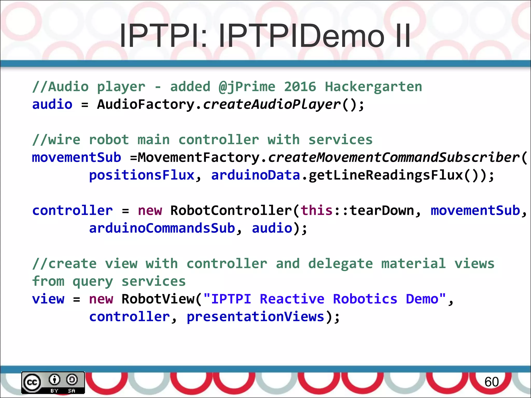 IPTPI: IPTPIDemo II
60
//Audio player - added @jPrime 2016 Hackergarten
audio = AudioFactory.createAudioPlayer();
//wire robot main controller with services
movementSub =MovementFactory.createMovementCommandSubscriber(
positionsFlux, arduinoData.getLineReadingsFlux());
controller = new RobotController(this::tearDown, movementSub,
arduinoCommandsSub, audio);
//create view with controller and delegate material views
from query services
view = new RobotView("IPTPI Reactive Robotics Demo",
controller, presentationViews);
 