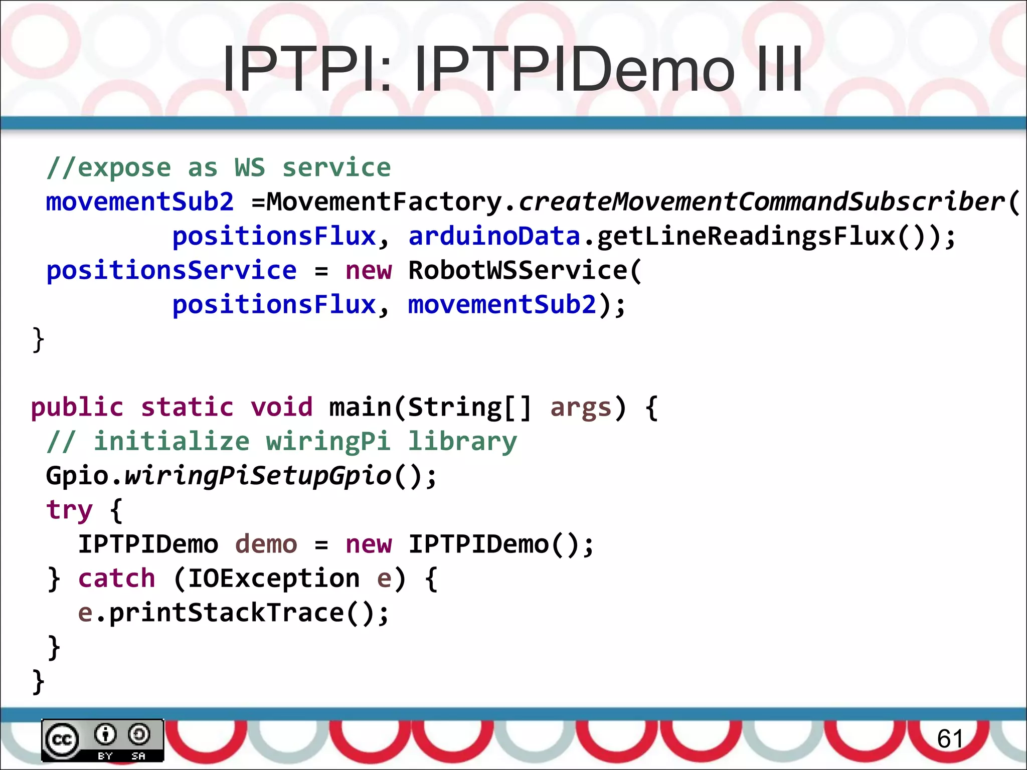 IPTPI: IPTPIDemo III
61
//expose as WS service
movementSub2 =MovementFactory.createMovementCommandSubscriber(
positionsFlux, arduinoData.getLineReadingsFlux());
positionsService = new RobotWSService(
positionsFlux, movementSub2);
}
public static void main(String[] args) {
// initialize wiringPi library
Gpio.wiringPiSetupGpio();
try {
IPTPIDemo demo = new IPTPIDemo();
} catch (IOException e) {
e.printStackTrace();
}
}
 