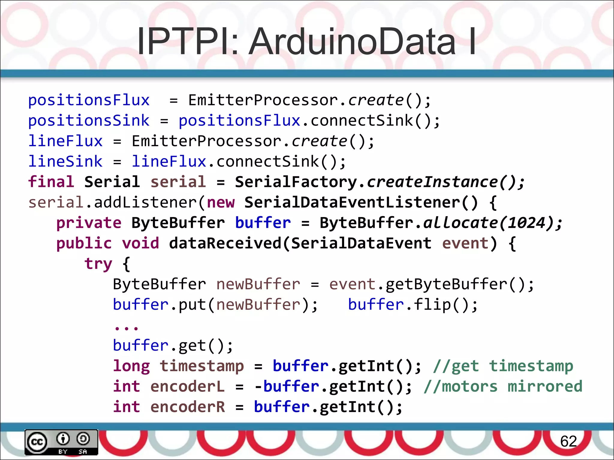 IPTPI: ArduinoData I
62
positionsFlux = EmitterProcessor.create();
positionsSink = positionsFlux.connectSink();
lineFlux = EmitterProcessor.create();
lineSink = lineFlux.connectSink();
final Serial serial = SerialFactory.createInstance();
serial.addListener(new SerialDataEventListener() {
private ByteBuffer buffer = ByteBuffer.allocate(1024);
public void dataReceived(SerialDataEvent event) {
try {
ByteBuffer newBuffer = event.getByteBuffer();
buffer.put(newBuffer); buffer.flip();
...
buffer.get();
long timestamp = buffer.getInt(); //get timestamp
int encoderL = -buffer.getInt(); //motors mirrored
int encoderR = buffer.getInt();
 