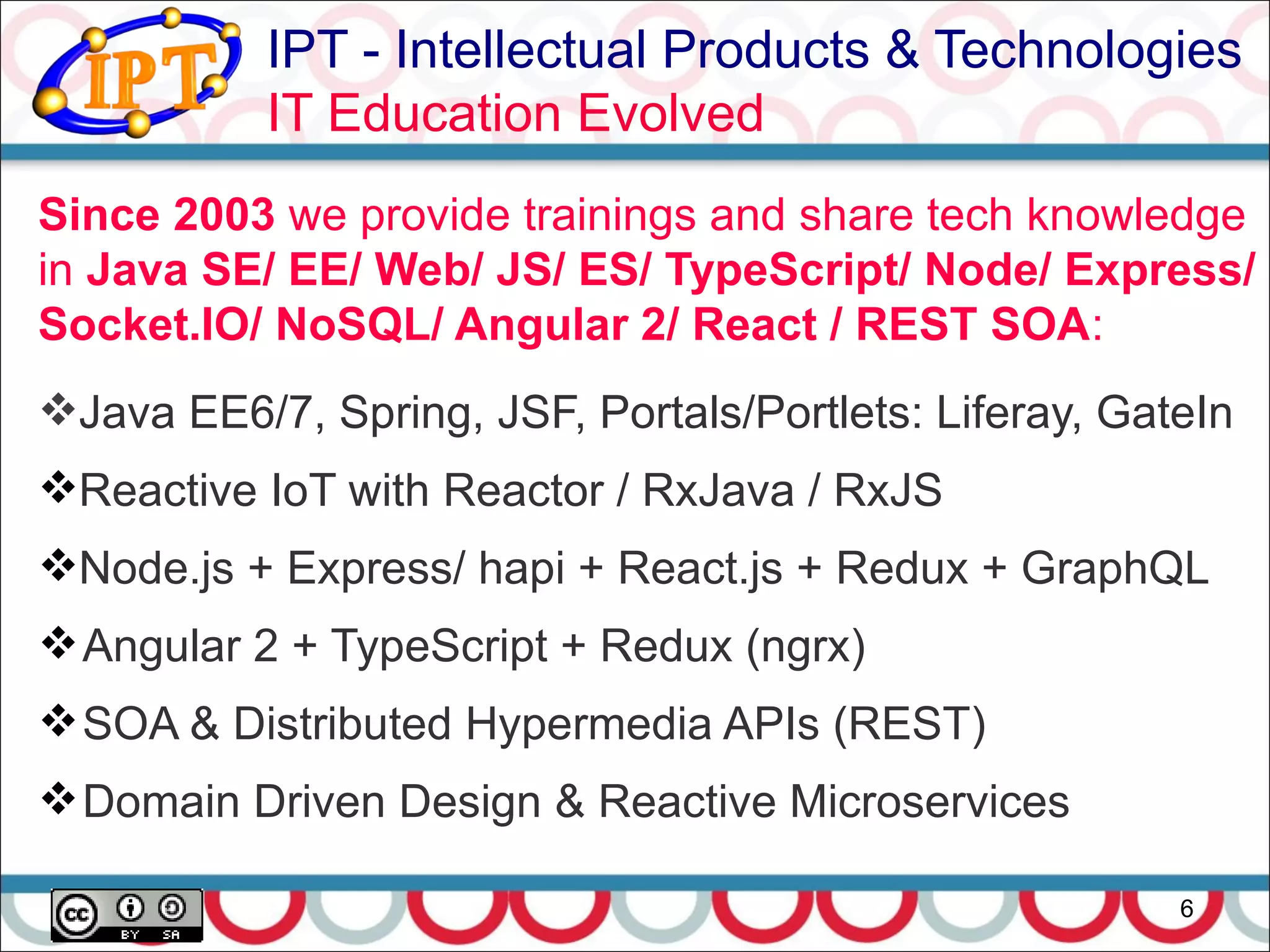 IPT - Intellectual Products & Technologies
IT Education Evolved
6
Since 2003 we provide trainings and share tech knowledge
in Java SE/ EE/ Web/ JS/ ES/ TypeScript/ Node/ Express/
Socket.IO/ NoSQL/ Angular 2/ React / REST SOA:
Java EE6/7, Spring, JSF, Portals/Portlets: Liferay, GateIn
Reactive IoT with Reactor / RxJava / RxJS
Node.js + Express/ hapi + React.js + Redux + GraphQL
Angular 2 + TypeScript + Redux (ngrx)
SOA & Distributed Hypermedia APIs (REST)
Domain Driven Design & Reactive Microservices
 