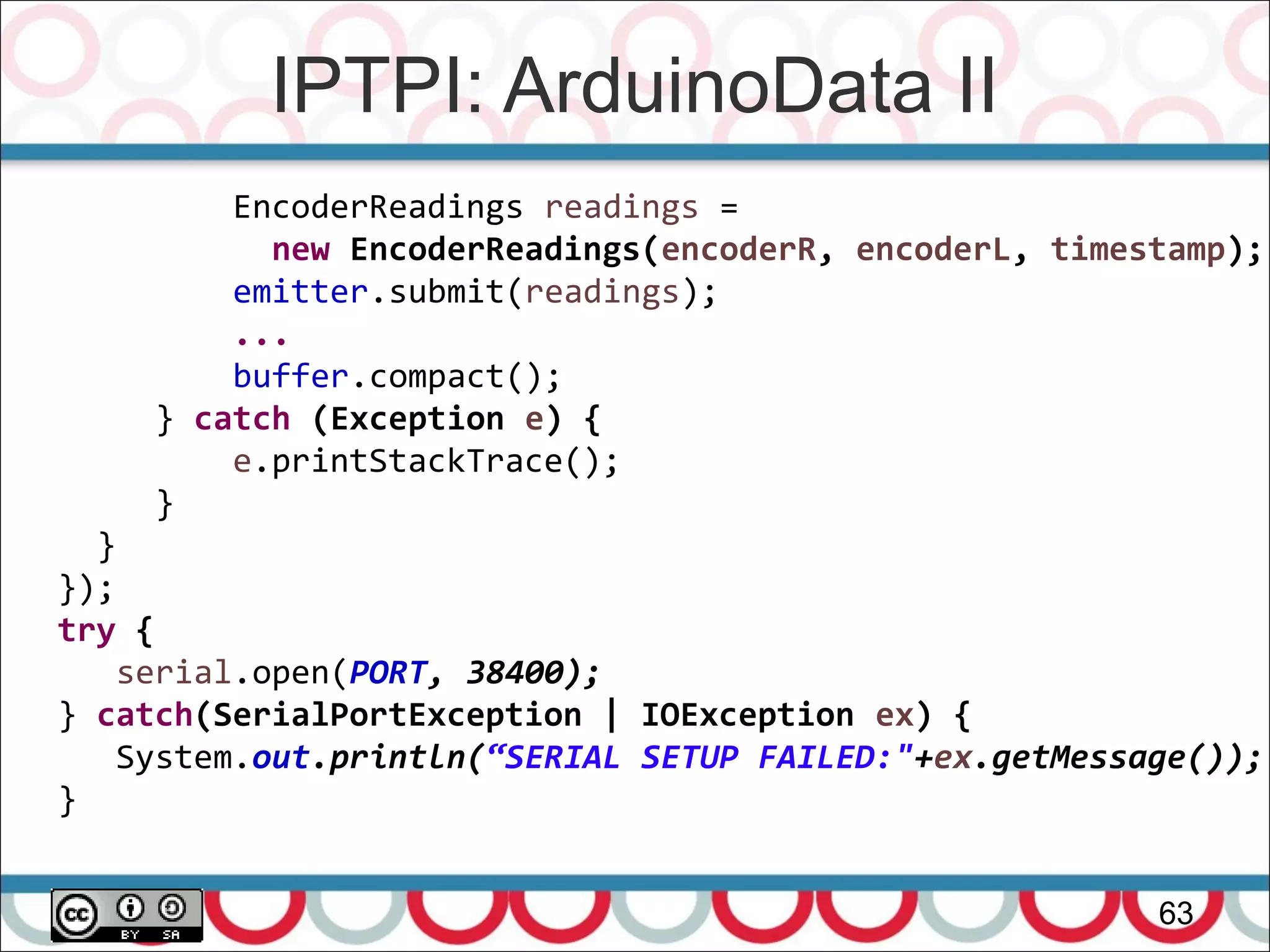 IPTPI: ArduinoData II
63
EncoderReadings readings =
new EncoderReadings(encoderR, encoderL, timestamp);
emitter.submit(readings);
...
buffer.compact();
} catch (Exception e) {
e.printStackTrace();
}
}
});
try {
serial.open(PORT, 38400);
} catch(SerialPortException | IOException ex) {
System.out.println(“SERIAL SETUP FAILED:"+ex.getMessage());
}
 