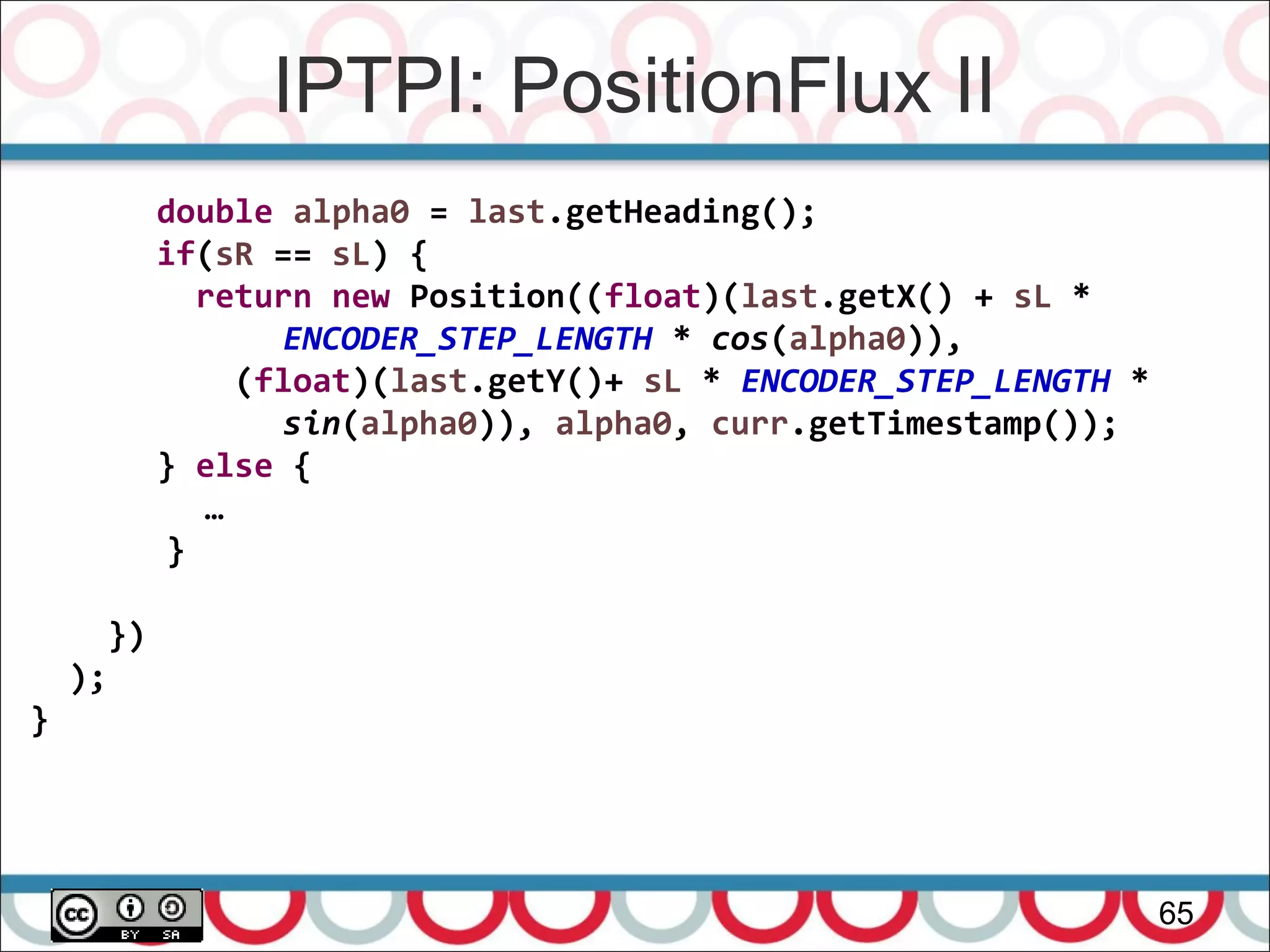 IPTPI: PositionFlux II
65
double alpha0 = last.getHeading();
if(sR == sL) {
return new Position((float)(last.getX() + sL *
ENCODER_STEP_LENGTH * cos(alpha0)),
(float)(last.getY()+ sL * ENCODER_STEP_LENGTH *
sin(alpha0)), alpha0, curr.getTimestamp());
} else {
…
}
})
);
}
 