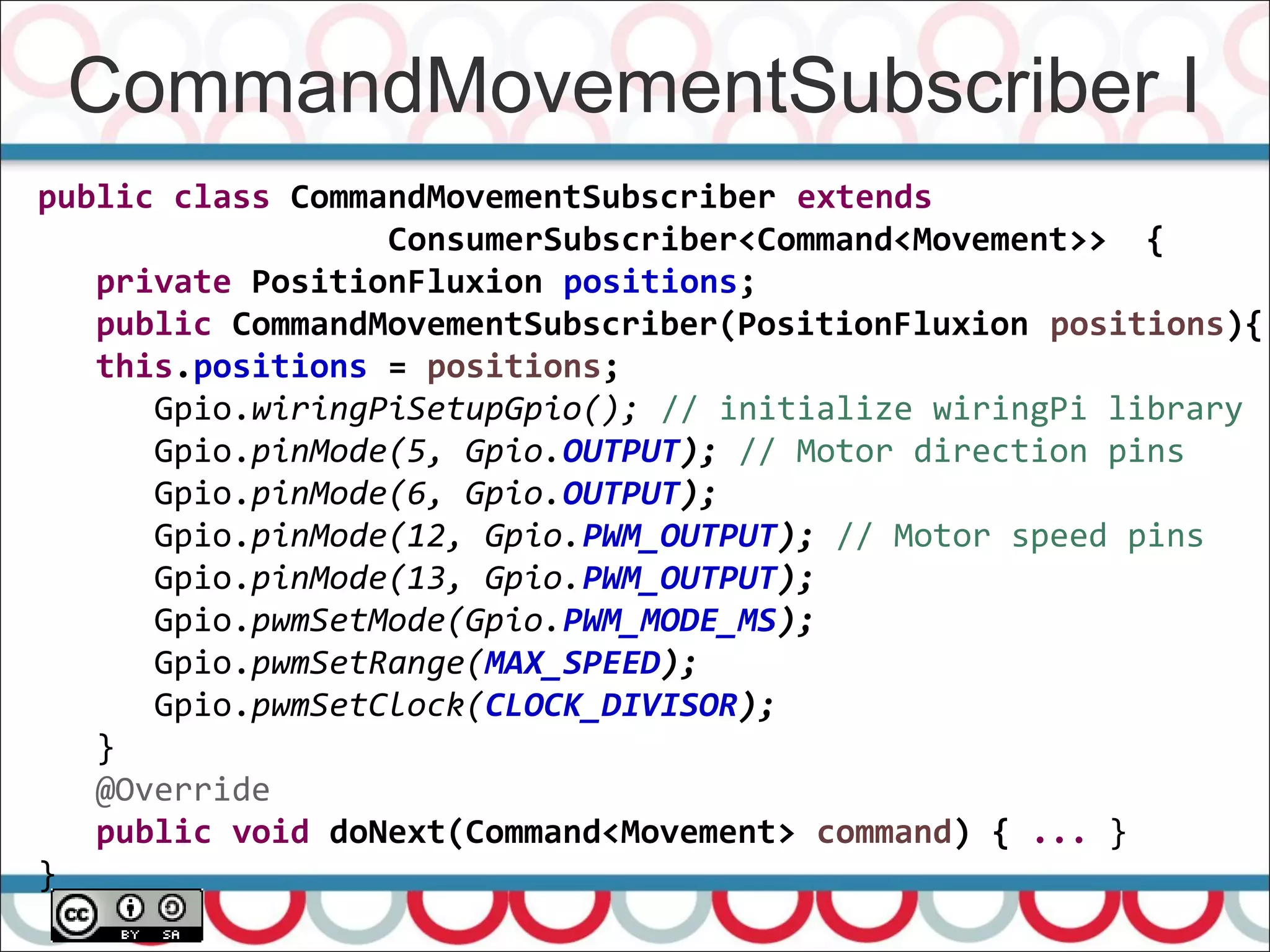 CommandMovementSubscriber I
66
public class CommandMovementSubscriber extends
ConsumerSubscriber<Command<Movement>> {
private PositionFluxion positions;
public CommandMovementSubscriber(PositionFluxion positions){
this.positions = positions;
Gpio.wiringPiSetupGpio(); // initialize wiringPi library
Gpio.pinMode(5, Gpio.OUTPUT); // Motor direction pins
Gpio.pinMode(6, Gpio.OUTPUT);
Gpio.pinMode(12, Gpio.PWM_OUTPUT); // Motor speed pins
Gpio.pinMode(13, Gpio.PWM_OUTPUT);
Gpio.pwmSetMode(Gpio.PWM_MODE_MS);
Gpio.pwmSetRange(MAX_SPEED);
Gpio.pwmSetClock(CLOCK_DIVISOR);
}
@Override
public void doNext(Command<Movement> command) { ... }
}
 