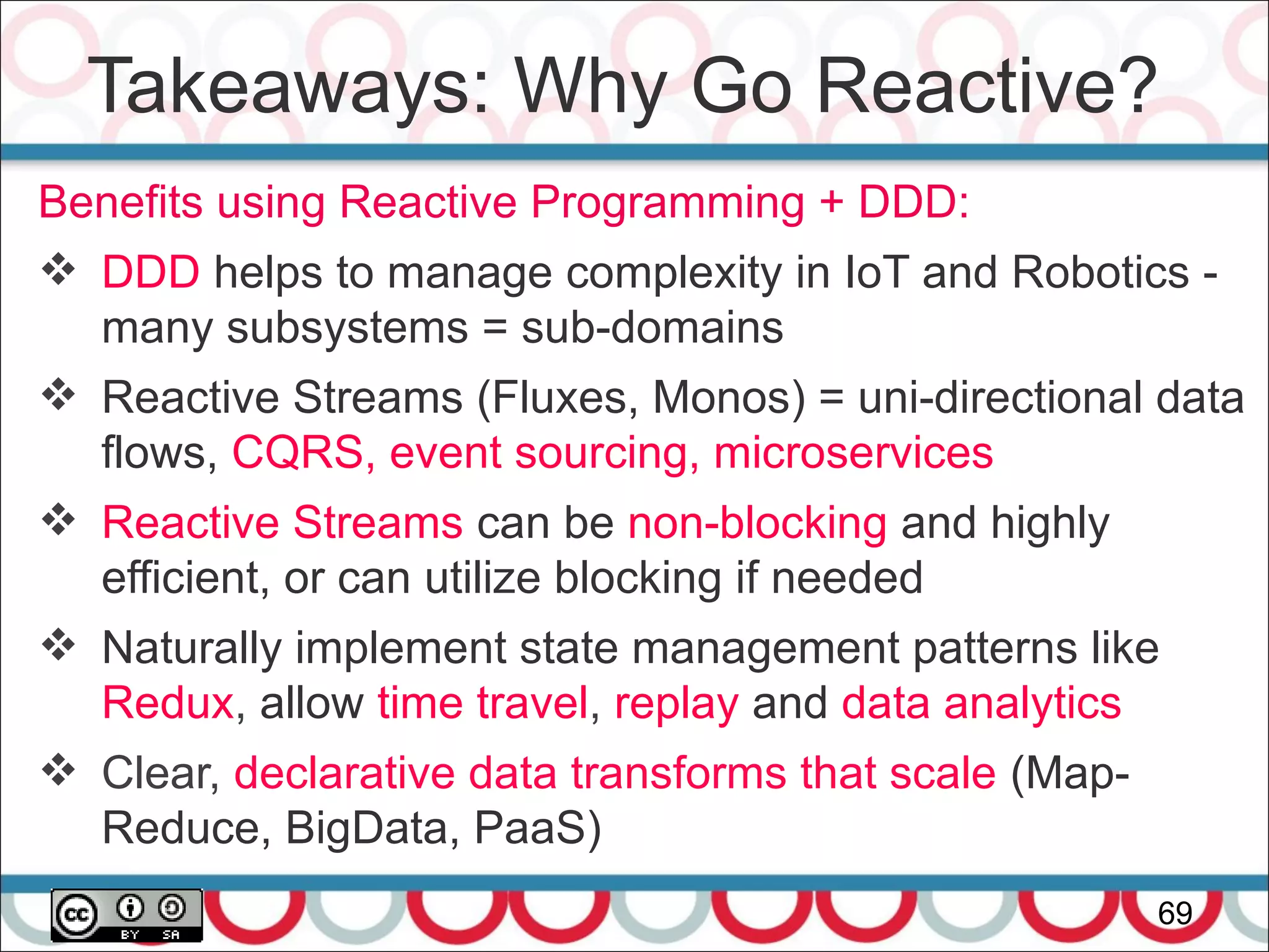 Takeaways: Why Go Reactive?
69
Benefits using Reactive Programming + DDD:
 DDD helps to manage complexity in IoT and Robotics -
many subsystems = sub-domains
 Reactive Streams (Fluxes, Monos) = uni-directional data
flows, CQRS, event sourcing, microservices
 Reactive Streams can be non-blocking and highly
efficient, or can utilize blocking if needed
 Naturally implement state management patterns like
Redux, allow time travel, replay and data analytics
 Clear, declarative data transforms that scale (Map-
Reduce, BigData, PaaS)
 
