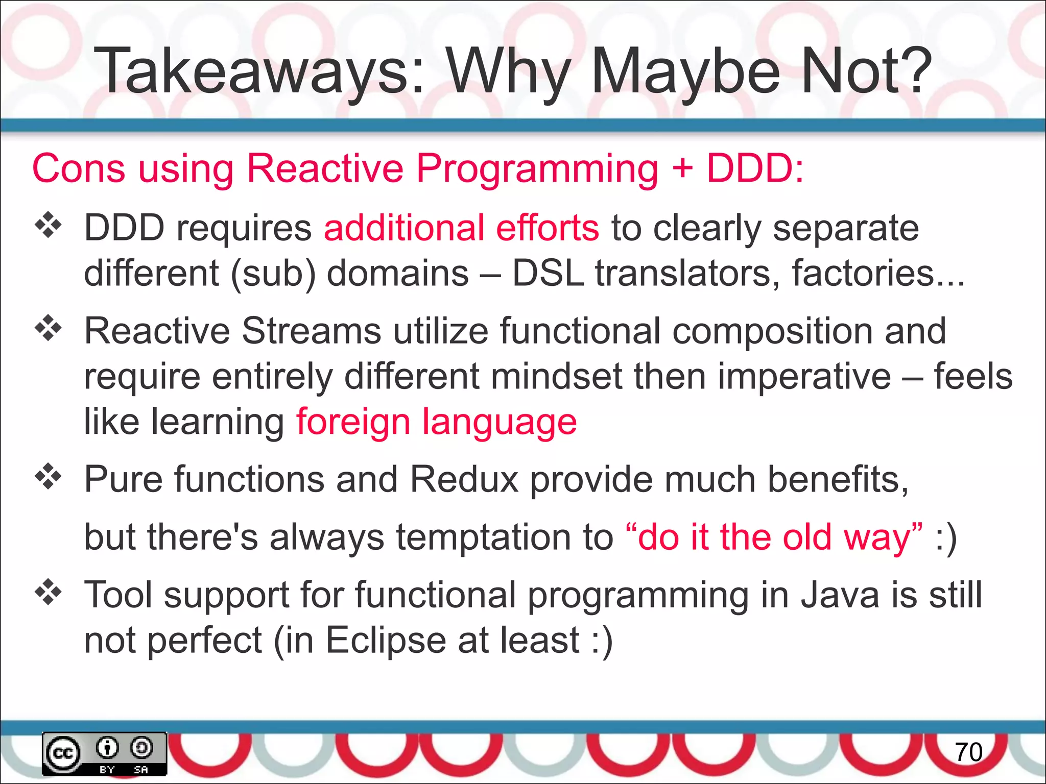 Takeaways: Why Maybe Not?
70
Cons using Reactive Programming + DDD:
 DDD requires additional efforts to clearly separate
different (sub) domains – DSL translators, factories...
 Reactive Streams utilize functional composition and
require entirely different mindset then imperative – feels
like learning foreign language
 Pure functions and Redux provide much benefits,
but there's always temptation to “do it the old way” :)
 Tool support for functional programming in Java is still
not perfect (in Eclipse at least :)
 