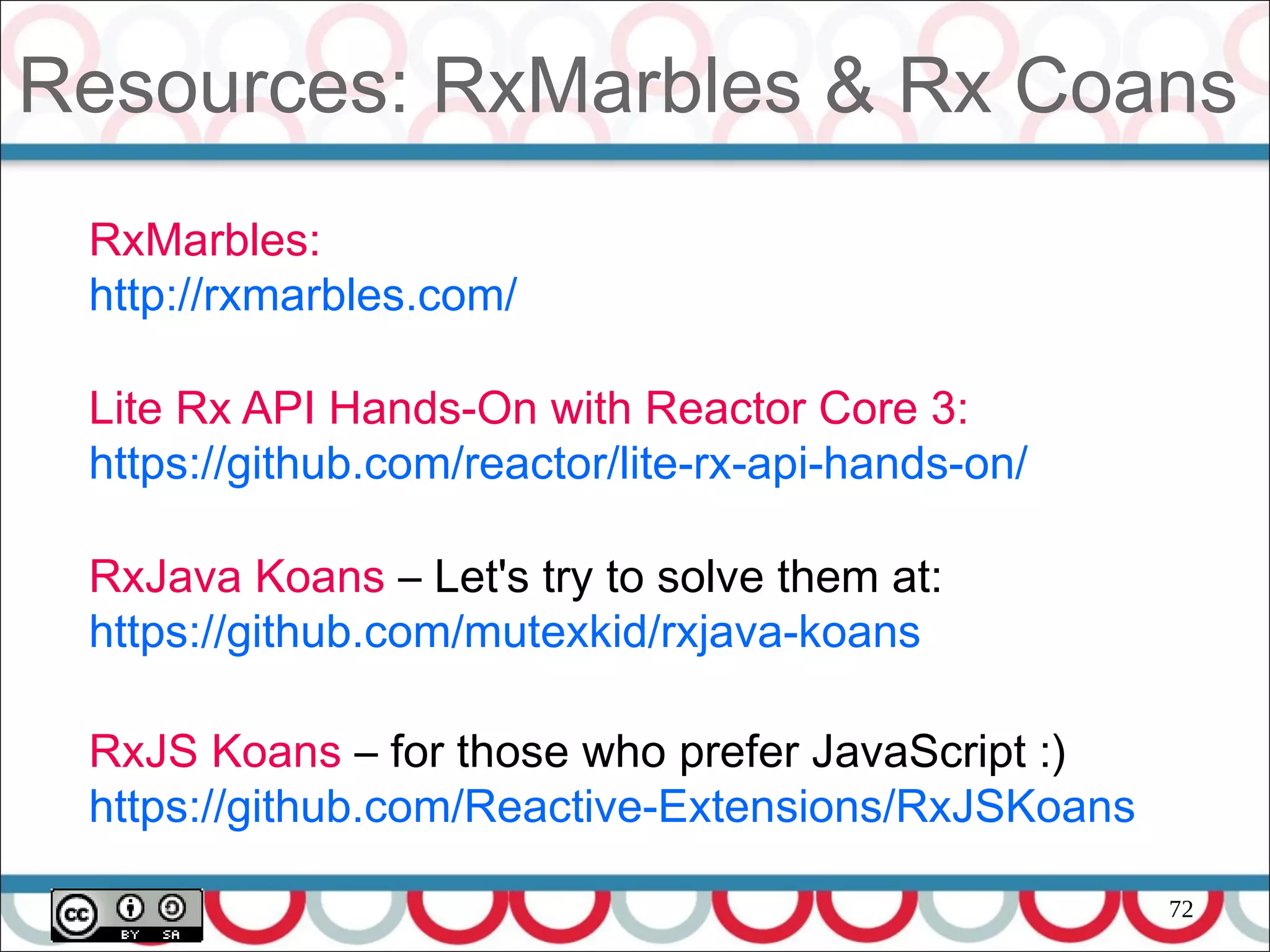 72
Resources: RxMarbles & Rx Coans
RxMarbles:
http://rxmarbles.com/
Lite Rx API Hands-On with Reactor Core 3:
https://github.com/reactor/lite-rx-api-hands-on/
RxJava Koans – Let's try to solve them at:
https://github.com/mutexkid/rxjava-koans
RxJS Koans – for those who prefer JavaScript :)
https://github.com/Reactive-Extensions/RxJSKoans
 