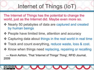 The Internet of Things has the potential to change the
world, just as the Internet did. Maybe even more so.
 Nearly 50 petabytes of data are captured and created
by human beings
 People have limited time, attention and accuracy
 Capturing data about things in the real world in real time
 Track and count everything, reduce waste, loss & cost.
 Know when things need replacing, repairing or recalling
— Kevin Ashton, 'That 'Internet of Things' Thing', RFID Journal,
2009
Internet of Things (IoT)
 