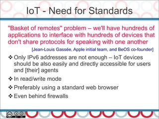 "Basket of remotes" problem – we'll have hundreds of
applications to interface with hundreds of devices that
don't share protocols for speaking with one another
[Jean-Louis Gassée, Apple initial team, and BeOS co-founder]
Only IPv6 addresses are not enough – IoT devices
should be also easily and directly accessible for users
and [their] agents
In read/write mode
Preferably using a standard web browser
Even behind firewalls
IoT - Need for Standards
 