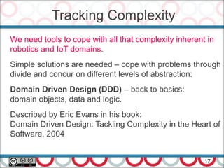 Tracking Complexity
17
We need tools to cope with all that complexity inherent in
robotics and IoT domains.
Simple solutions are needed – cope with problems through
divide and concur on different levels of abstraction:
Domain Driven Design (DDD) – back to basics:
domain objects, data and logic.
Described by Eric Evans in his book:
Domain Driven Design: Tackling Complexity in the Heart of
Software, 2004
 