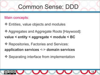 Common Sense: DDD
18
Main concepts:
 Entities, value objects and modules
 Aggregates and Aggregate Roots [Haywood]:
value < entity < aggregate < module < BC
 Repositories, Factories and Services:
application services <-> domain services
 Separating interface from implementation
 