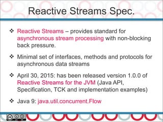 Reactive Streams Spec.
25
 Reactive Streams – provides standard for
asynchronous stream processing with non-blocking
back pressure.
 Minimal set of interfaces, methods and protocols for
asynchronous data streams
 April 30, 2015: has been released version 1.0.0 of
Reactive Streams for the JVM (Java API,
Specification, TCK and implementation examples)
 Java 9: java.util.concurrent.Flow
 