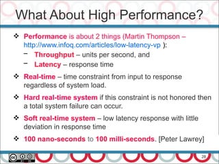 28
 Performance is about 2 things (Martin Thompson –
http://www.infoq.com/articles/low-latency-vp ):
– Throughput – units per second, and
– Latency – response time
 Real-time – time constraint from input to response
regardless of system load.
 Hard real-time system if this constraint is not honored then
a total system failure can occur.
 Soft real-time system – low latency response with little
deviation in response time
 100 nano-seconds to 100 milli-seconds. [Peter Lawrey]
What About High Performance?
 