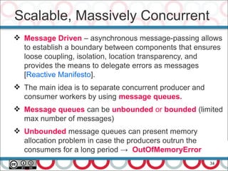 34
 Message Driven – asynchronous message-passing allows
to establish a boundary between components that ensures
loose coupling, isolation, location transparency, and
provides the means to delegate errors as messages
[Reactive Manifesto].
 The main idea is to separate concurrent producer and
consumer workers by using message queues.
 Message queues can be unbounded or bounded (limited
max number of messages)
 Unbounded message queues can present memory
allocation problem in case the producers outrun the
consumers for a long period → OutOfMemoryError
Scalable, Massively Concurrent
 