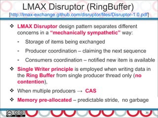36
 LMAX Disruptor design pattern separates different
concerns in a “mechanically sympathetic” way:
- Storage of items being exchanged
- Producer coordination – claiming the next sequence
- Consumers coordination – notified new item is available
 Single Writer principle is employed when writing data in
the Ring Buffer from single producer thread only (no
contention),
 When multiple producers → CAS
 Memory pre-allocated – predictable stride, no garbage
LMAX Disruptor (RingBuffer)
[http://lmax-exchange.github.com/disruptor/files/Disruptor-1.0.pdf]
 