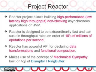 Project Reactor
39
 Reactor project allows building high-performance (low
latency high throughput) non-blocking asynchronous
applications on JVM.
 Reactor is designed to be extraordinarily fast and can
sustain throughput rates on order of 10's of millions of
operations per second.
 Reactor has powerful API for declaring data
transformations and functional composition.
 Makes use of the concept of Mechanical Sympathy
built on top of Disruptor / RingBuffer.
 