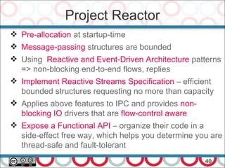 Project Reactor
40
 Pre-allocation at startup-time
 Message-passing structures are bounded
 Using Reactive and Event-Driven Architecture patterns
=> non-blocking end-to-end flows, replies
 Implement Reactive Streams Specification – efficient
bounded structures requesting no more than capacity
 Applies above features to IPC and provides non-
blocking IO drivers that are flow-control aware
 Expose a Functional API – organize their code in a
side-effect free way, which helps you determine you are
thread-safe and fault-tolerant
 