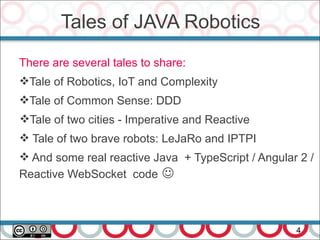 Tales of JAVA Robotics
4
There are several tales to share:
Tale of Robotics, IoT and Complexity
Tale of Common Sense: DDD
Tale of two cities - Imperative and Reactive
 Tale of two brave robots: LeJaRo and IPTPI
 And some real reactive Java + TypeScript / Angular 2 /
Reactive WebSocket code 
 