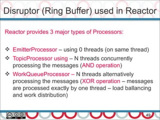 Disruptor (Ring Buffer) used in Reactor
49
Reactor provides 3 major types of Processors:
 EmitterProcessor – using 0 threads (on same thread)
 TopicProcessor using – N threads concurrently
processing the messages (AND operation)
 WorkQueueProcessor – N threads alternatively
processing the messages (XOR operation – messages
are processed exactly by one thread – load ballancing
and work distribution)
 
