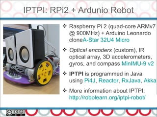 IPTPI: RPi2 + Ardunio Robot
52
 Raspberry Pi 2 (quad-core ARMv7
@ 900MHz) + Arduino Leonardo
cloneA-Star 32U4 Micro
 Optical encoders (custom), IR
optical array, 3D accelerometers,
gyros, and compass MinIMU-9 v2
 IPTPI is programmed in Java
using Pi4J, Reactor, RxJava, Akka
 More information about IPTPI:
http://robolearn.org/iptpi-robot/
 