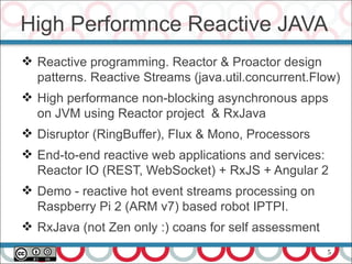 5
High Performnce Reactive JAVA
 Reactive programming. Reactor & Proactor design
patterns. Reactive Streams (java.util.concurrent.Flow)
 High performance non-blocking asynchronous apps
on JVM using Reactor project & RxJava
 Disruptor (RingBuffer), Flux & Mono, Processors
 End-to-end reactive web applications and services:
Reactor IO (REST, WebSocket) + RxJS + Angular 2
 Demo - reactive hot event streams processing on
Raspberry Pi 2 (ARM v7) based robot IPTPI.
 RxJava (not Zen only :) coans for self assessment
 