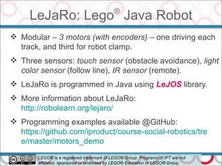 LeJaRo: Lego®
Java Robot
56
 Modular – 3 motors (with encoders) – one driving each
track, and third for robot clamp.
 Three sensors: touch sensor (obstacle avoidance), light
color sensor (follow line), IR sensor (remote).
 LeJaRo is programmed in Java using LeJOS library.
 More information about LeJaRo:
http://robolearn.org/lejaro/
 Programming examples available @GitHub:
https://github.com/iproduct/course-social-robotics/tre
e/master/motors_demo
LEGO® is a registered trademark of LEGO® Group. Programs of IPT are not
affiliated, sponsored or endorsed by LEGO® Education or LEGO® Group.
 