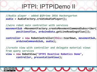 IPTPI: IPTPIDemo II
60
//Audio player - added @jPrime 2016 Hackergarten
audio = AudioFactory.createAudioPlayer();
//wire robot main controller with services
movementSub =MovementFactory.createMovementCommandSubscriber(
positionsFlux, arduinoData.getLineReadingsFlux());
controller = new RobotController(this::tearDown, movementSub,
arduinoCommandsSub, audio);
//create view with controller and delegate material views
from query services
view = new RobotView("IPTPI Reactive Robotics Demo",
controller, presentationViews);
 