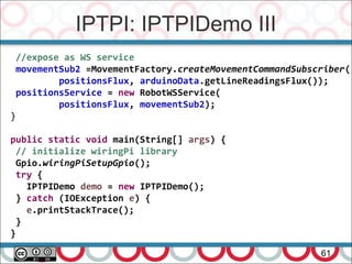 IPTPI: IPTPIDemo III
61
//expose as WS service
movementSub2 =MovementFactory.createMovementCommandSubscriber(
positionsFlux, arduinoData.getLineReadingsFlux());
positionsService = new RobotWSService(
positionsFlux, movementSub2);
}
public static void main(String[] args) {
// initialize wiringPi library
Gpio.wiringPiSetupGpio();
try {
IPTPIDemo demo = new IPTPIDemo();
} catch (IOException e) {
e.printStackTrace();
}
}
 